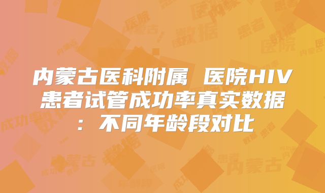 内蒙古医科附属 医院HIV患者试管成功率真实数据:不同年龄段对比