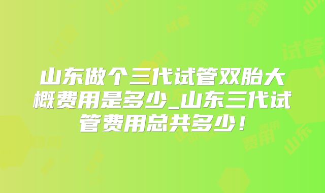 山东做个三代试管双胎大概费用是多少_山东三代试管费用总共多少!