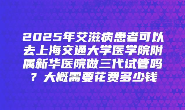 2025年艾滋病患者可以去上海交通大学医学院附属新华医院做三代试管吗？大概需要花费多少钱