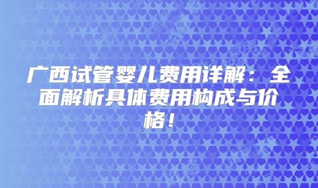 广西试管婴儿费用详解：全面解析具体费用构成与价格！