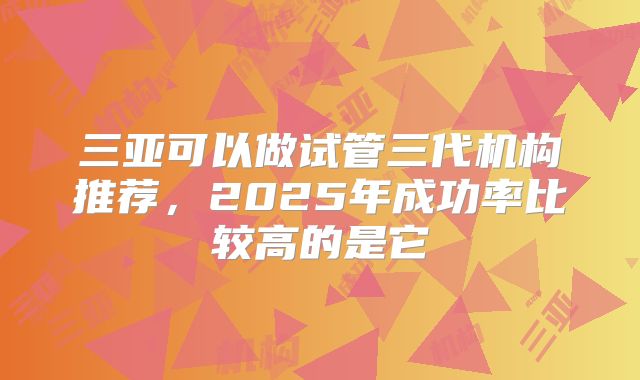 三亚可以做试管三代机构推荐，2025年成功率比较高的是它