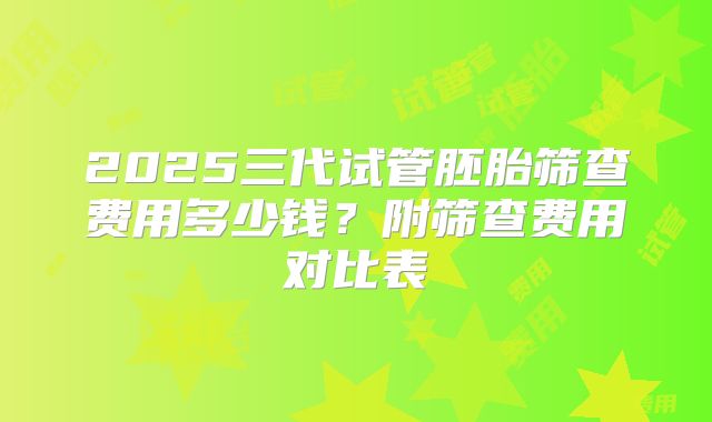 2025三代试管胚胎筛查费用多少钱？附筛查费用对比表