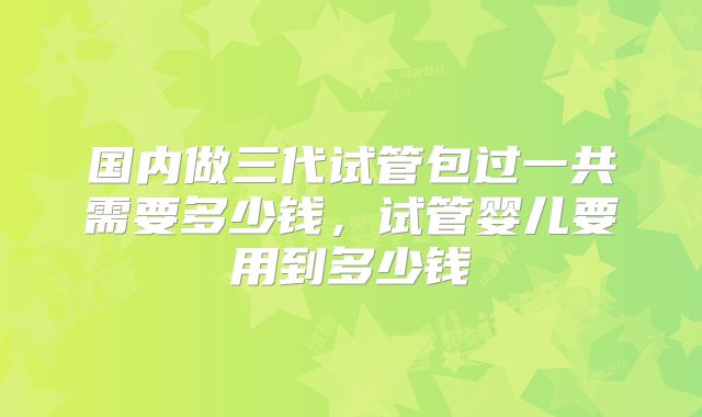 国内做三代试管包过一共需要多少钱，试管婴儿要用到多少钱