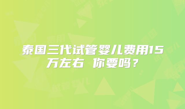 泰国三代试管婴儿费用15万左右 你要吗？