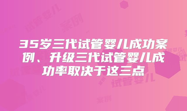 35岁三代试管婴儿成功案例、升级三代试管婴儿成功率取决于这三点
