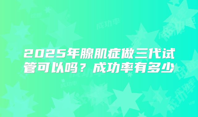 2025年腺肌症做三代试管可以吗?成功率有多少