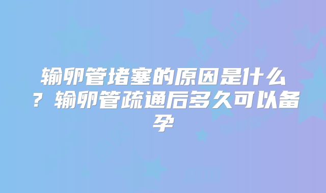 输卵管堵塞的原因是什么?输卵管疏通后多久可以备孕
