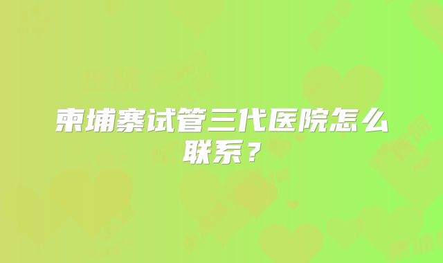 柬埔寨试管三代医院怎么联系？