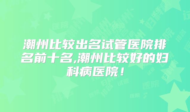 潮州比较出名试管医院排名前十名,潮州比较好的妇科病医院!