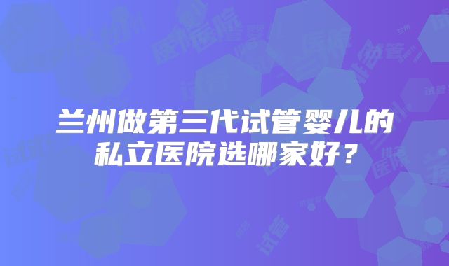 兰州做第三代试管婴儿的私立医院选哪家好?