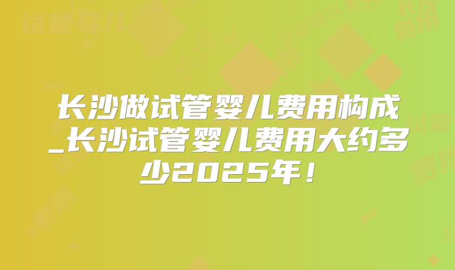 长沙做试管婴儿费用构成_长沙试管婴儿费用大约多少2025年!