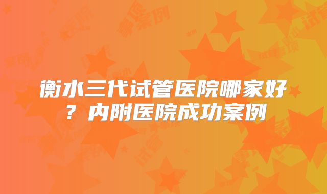 衡水三代试管医院哪家好?内附医院成功案例