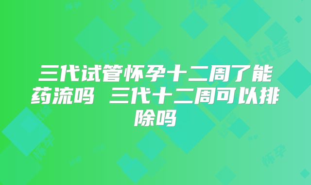 三代试管怀孕十二周了能药流吗 三代十二周可以排除吗