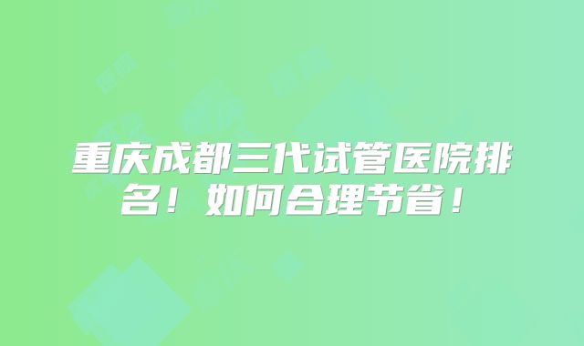 重庆成都三代试管医院排名！如何合理节省！