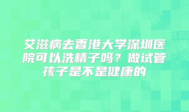 艾滋病去香港大学深圳医院可以洗精子吗？做试管孩子是不是健康的