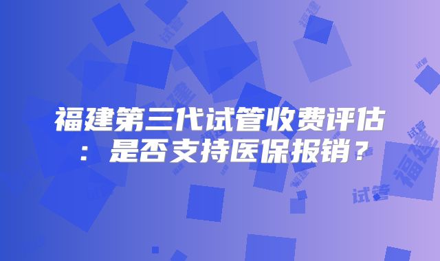 福建第三代试管收费评估：是否支持医保报销？