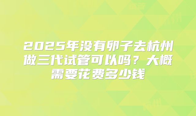 2025年没有卵子去杭州做三代试管可以吗?大概需要花费多少钱