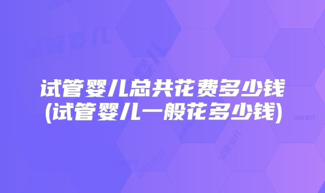 试管婴儿总共花费多少钱(试管婴儿一般花多少钱)