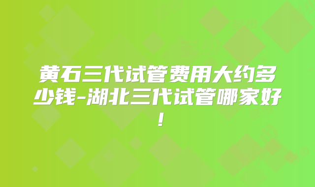 黄石三代试管费用大约多少钱-湖北三代试管哪家好！