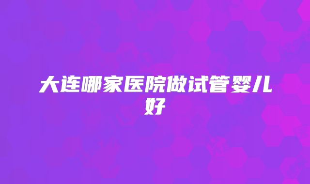 大连哪家医院做试管婴儿好