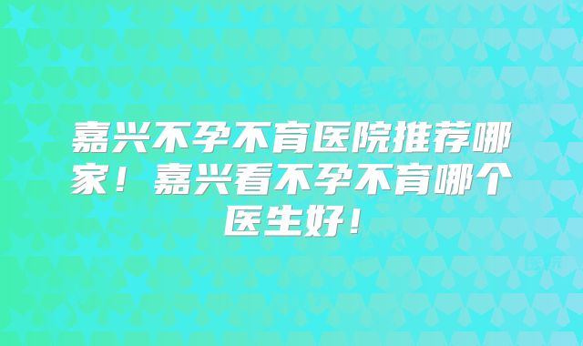 嘉兴不孕不育医院推荐哪家!嘉兴看不孕不育哪个医生好!