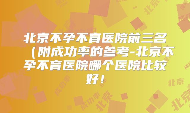 北京不孕不育医院前三名（附成功率的参考-北京不孕不育医院哪个医院比较好！