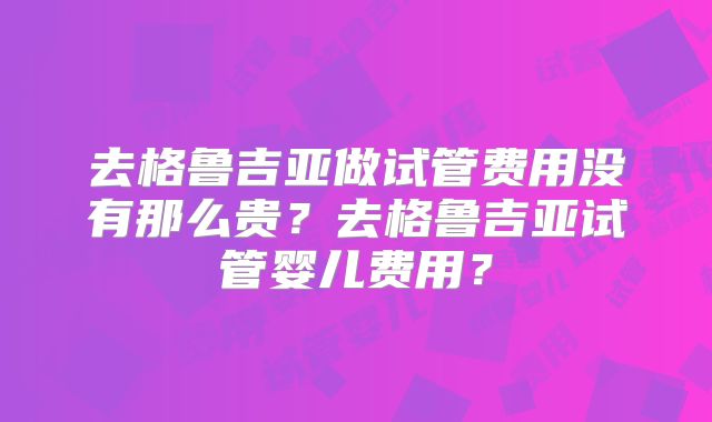 去格鲁吉亚做试管费用没有那么贵?去格鲁吉亚试管婴儿费用?