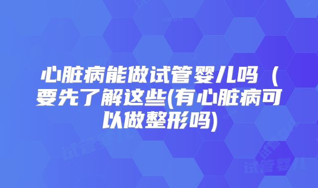 心脏病能做试管婴儿吗(要先了解这些(有心脏病可以做整形吗)