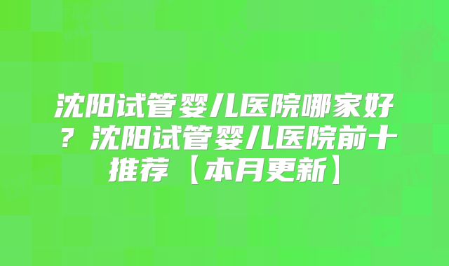 沈阳试管婴儿医院哪家好?沈阳试管婴儿医院前十推荐【本月更新】