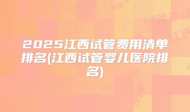 2025江西试管费用清单排名(江西试管婴儿医院排名)