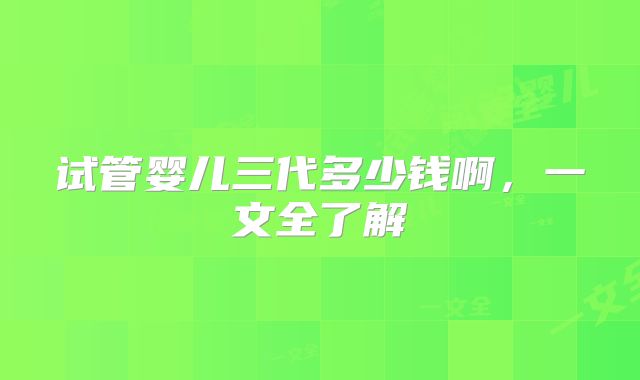 试管婴儿三代多少钱啊,一文全了解