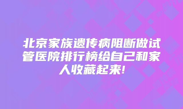 北京家族遗传病阻断做试管医院排行榜给自己和家人收藏起来!