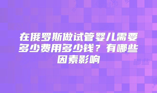 在俄罗斯做试管婴儿需要多少费用多少钱？有哪些因素影响