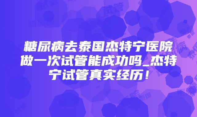 糖尿病去泰国杰特宁医院做一次试管能成功吗_杰特宁试管真实经历！