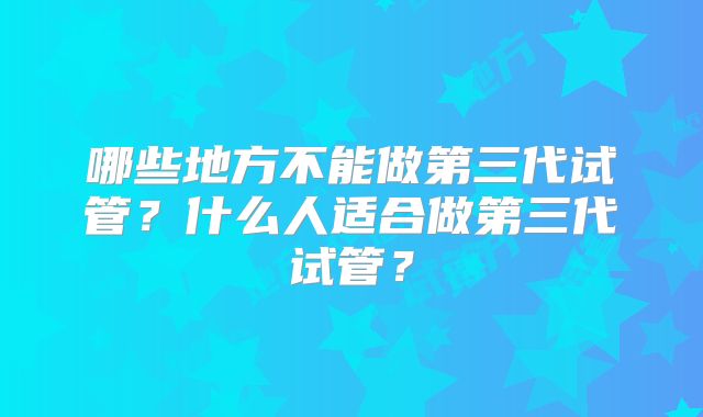 哪些地方不能做第三代试管？什么人适合做第三代试管？