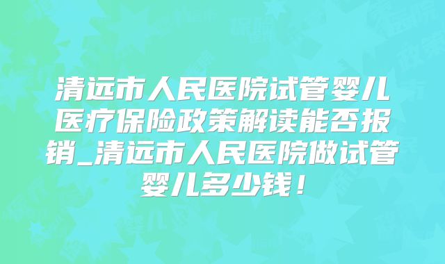 清远市人民医院试管婴儿医疗保险政策解读能否报销_清远市人民医院做试管婴儿多少钱!