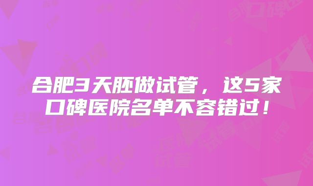 合肥3天胚做试管,这5家口碑医院名单不容错过!