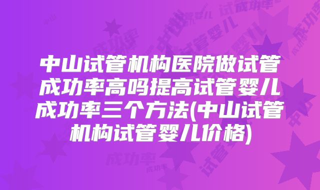 中山试管机构医院做试管成功率高吗提高试管婴儿成功率三个方法(中山试管机构试管婴儿价格)