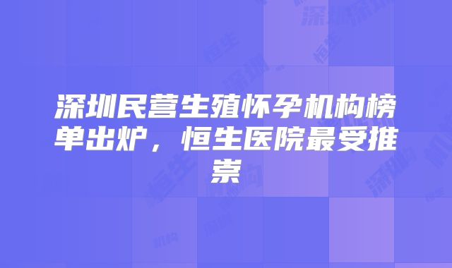 深圳民营生殖怀孕机构榜单出炉,恒生医院最受推崇