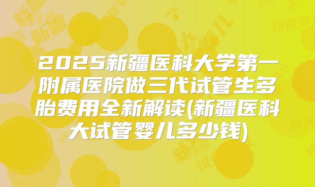 2025新疆医科大学第一附属医院做三代试管生多胎费用全新解读(新疆医科大试管婴儿多少钱)