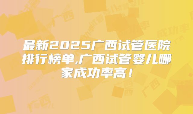 最新2025广西试管医院排行榜单,广西试管婴儿哪家成功率高！