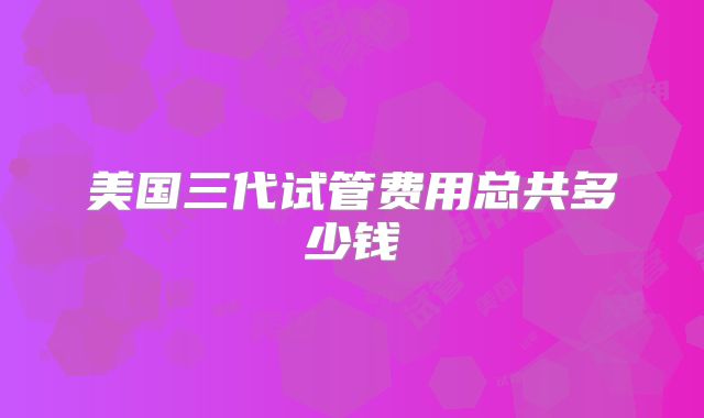 美国三代试管费用总共多少钱