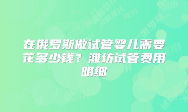 在俄罗斯做试管婴儿需要花多少钱？潍坊试管费用明细