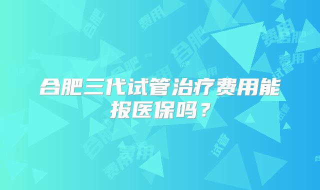 合肥三代试管治疗费用能报医保吗?