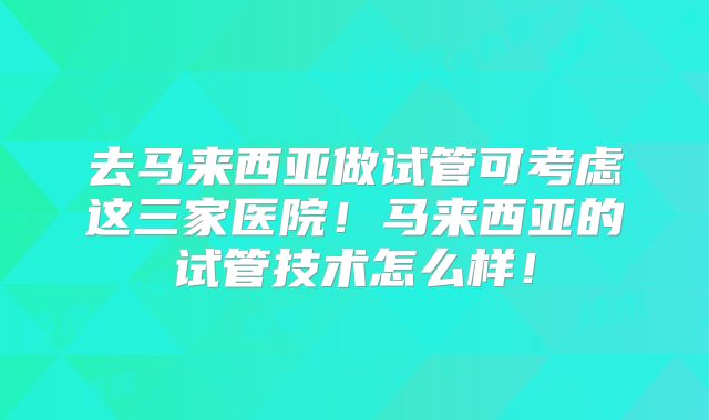 去马来西亚做试管可考虑这三家医院！马来西亚的试管技术怎么样！