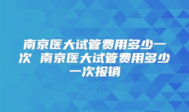 南京医大试管费用多少一次 南京医大试管费用多少一次报销