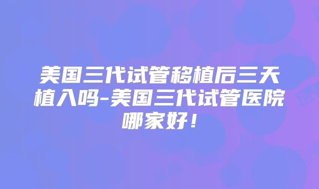 美国三代试管移植后三天植入吗-美国三代试管医院哪家好！