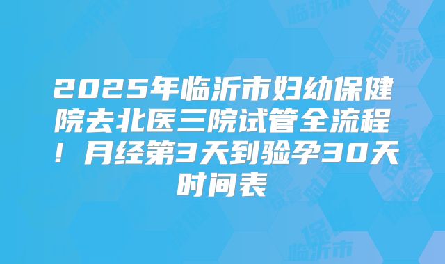 2025年临沂市妇幼保健院去北医三院试管全流程！月经第3天到验孕30天时间表