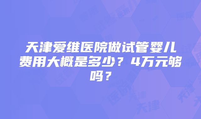 天津爱维医院做试管婴儿费用大概是多少?4万元够吗?