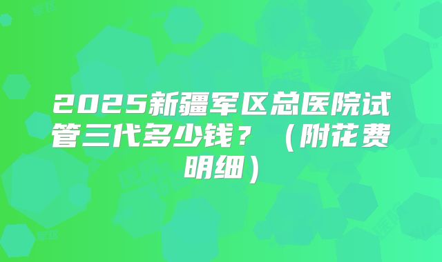 2025新疆军区总医院试管三代多少钱？（附花费明细）